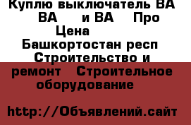 Куплю выключатель ВА5139, ВА5739 и ВА5039Про › Цена ­ 100 - Башкортостан респ. Строительство и ремонт » Строительное оборудование   